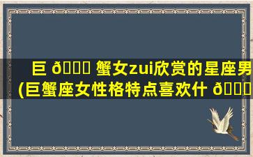 巨 💐 蟹女zui
欣赏的星座男(巨蟹座女性格特点喜欢什 🐘 么么样的男生)